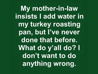 My mother-in-law insists I add water in my turkey roasting pan, but I’ve never done that before